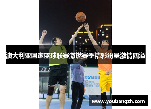 澳大利亚国家篮球联赛激燃赛季精彩纷呈激情四溢 澳大利亚国家篮球联赛激燃赛季精彩纷呈激情四溢