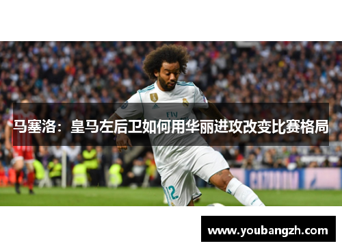 马塞洛:皇马左后卫如何用华丽进攻改变比赛格局 马塞洛:皇马左后卫如何用华丽进攻改变比赛格局