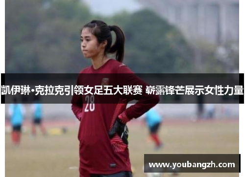 凯伊琳·克拉克引领女足五大联赛 崭露锋芒展示女性力量 凯伊琳·克拉克引领女足五大联赛 崭露锋芒展示女性力量