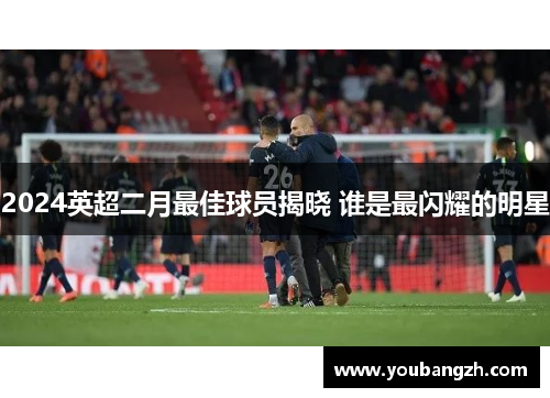 2024英超二月最佳球员揭晓 谁是最闪耀的明星 2024英超二月最佳球员揭晓 谁是最闪耀的明星